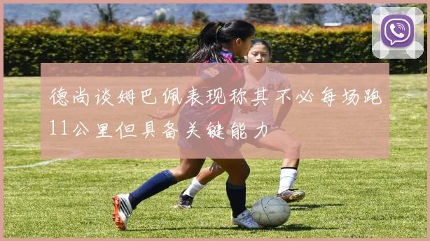 德尚谈姆巴佩表现称其不必每场跑11公里但具备关键能力