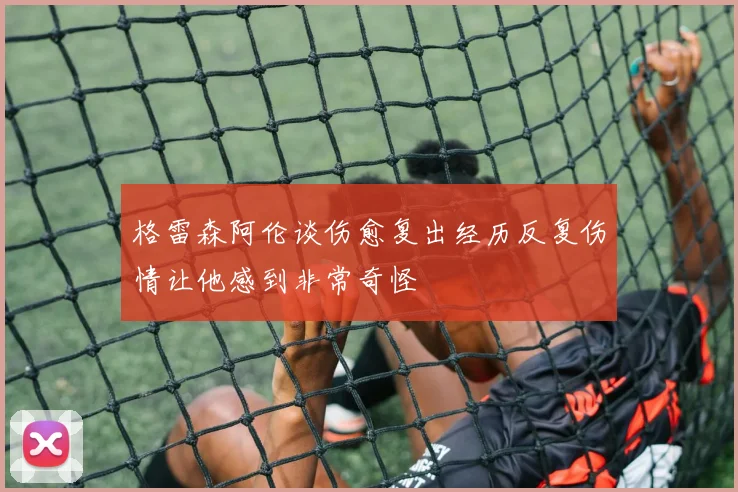 格雷森阿伦谈伤愈复出经历反复伤情让他感到非常奇怪