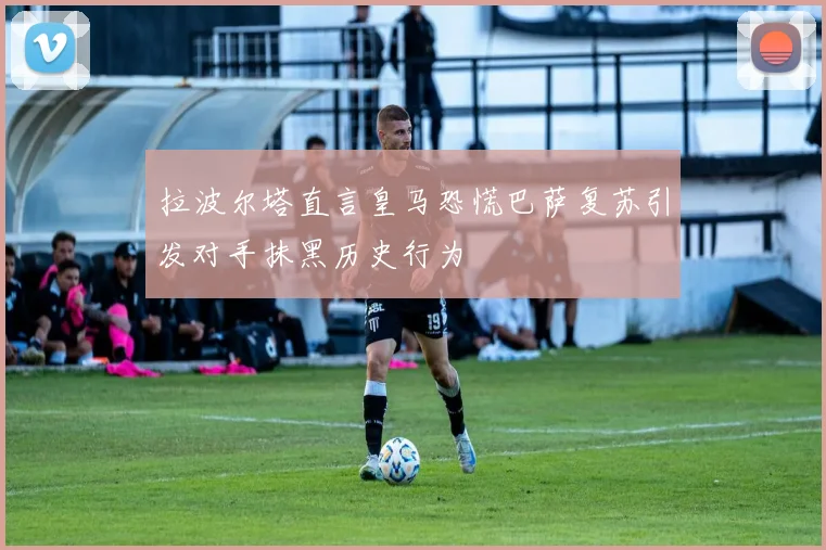拉波尔塔直言皇马恐慌巴萨复苏引发对手抹黑历史行为