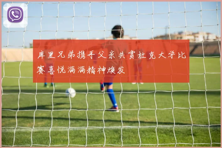 库里兄弟携手父亲共赏杜克大学比赛喜悦满满精神焕发