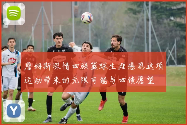 詹姆斯深情回顾篮球生涯感恩这项运动带来的无限可能与回馈愿望