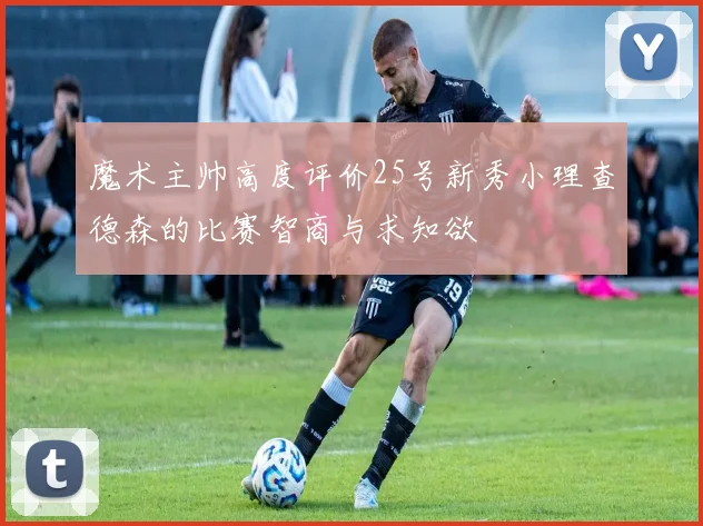 魔术主帅高度评价25号新秀小理查德森的比赛智商与求知欲