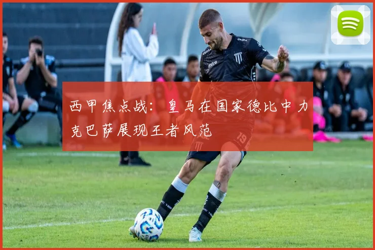 西甲焦点战：皇马在国家德比中力克巴萨展现王者风范