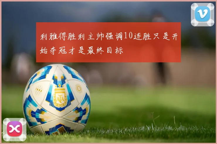 利雅得胜利主帅强调10连胜只是开始夺冠才是最终目标
