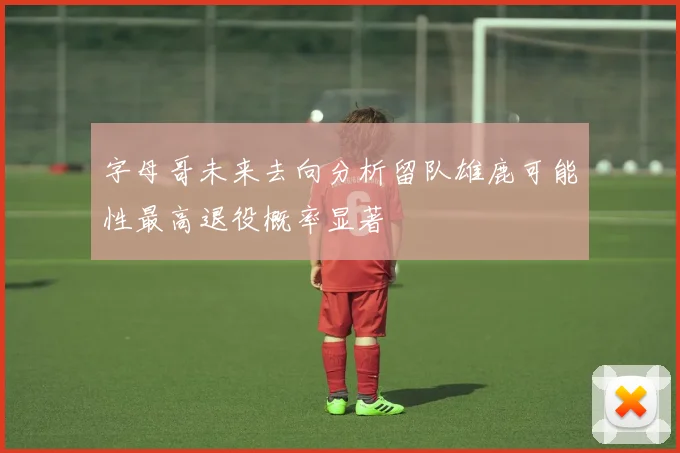 字母哥未来去向分析留队雄鹿可能性最高退役概率显著