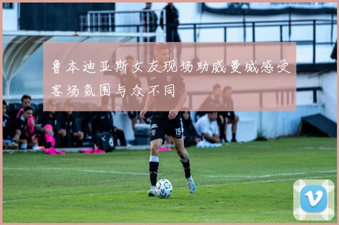 鲁本迪亚斯女友现场助威曼城感受客场氛围与众不同