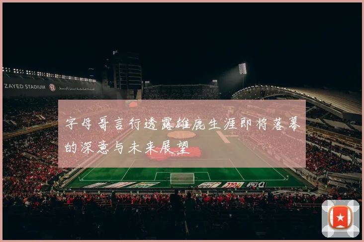 字母哥言行透露雄鹿生涯即将落幕的深意与未来展望