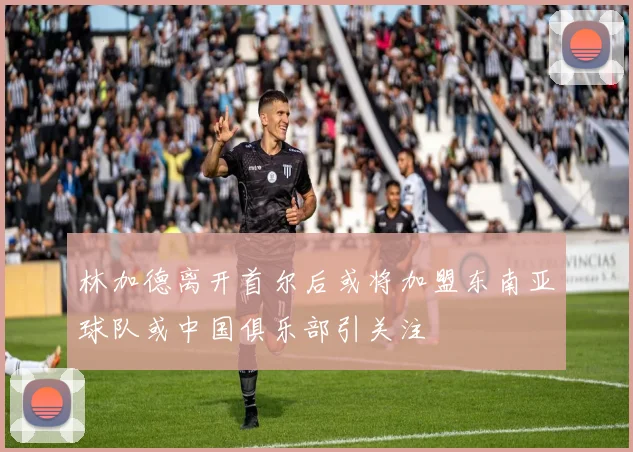 林加德离开首尔后或将加盟东南亚球队或中国俱乐部引关注