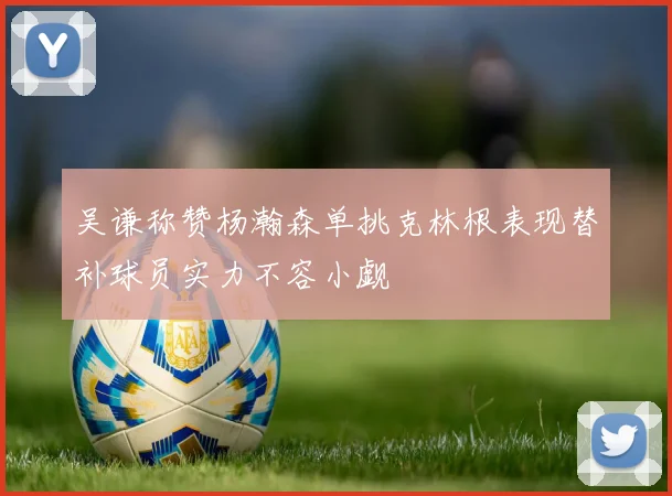 吴谦称赞杨瀚森单挑克林根表现替补球员实力不容小觑