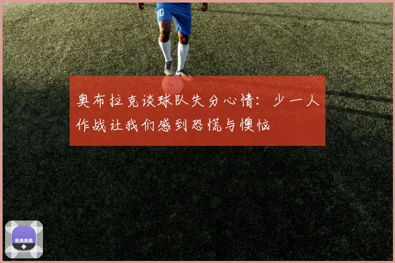 奥布拉克谈球队失分心情：少一人作战让我们感到恐慌与懊恼