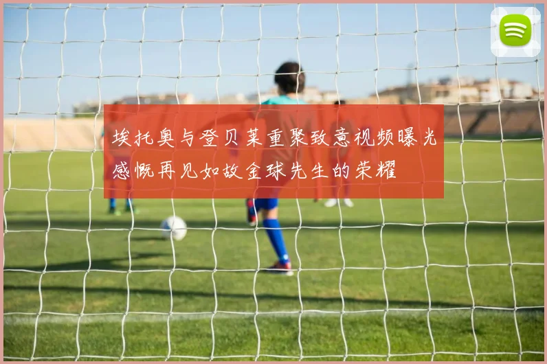 埃托奥与登贝莱重聚致意视频曝光感慨再见如故金球先生的荣耀