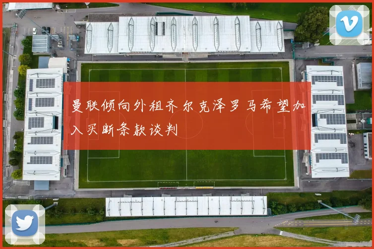 曼联倾向外租齐尔克泽罗马希望加入买断条款谈判