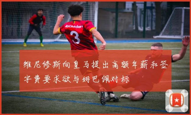 维尼修斯向皇马提出高额年薪和签字费要求欲与姆巴佩对标