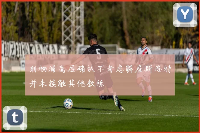 利物浦高层确认不考虑解雇斯洛特并未接触其他教练