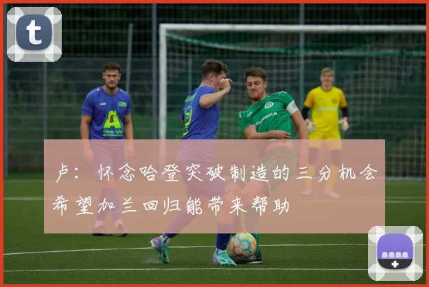 卢：怀念哈登突破制造的三分机会希望加兰回归能带来帮助