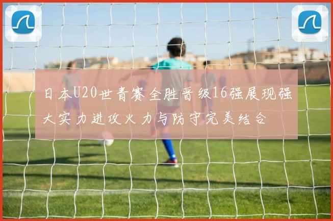日本U20世青赛全胜晋级16强展现强大实力进攻火力与防守完美结合