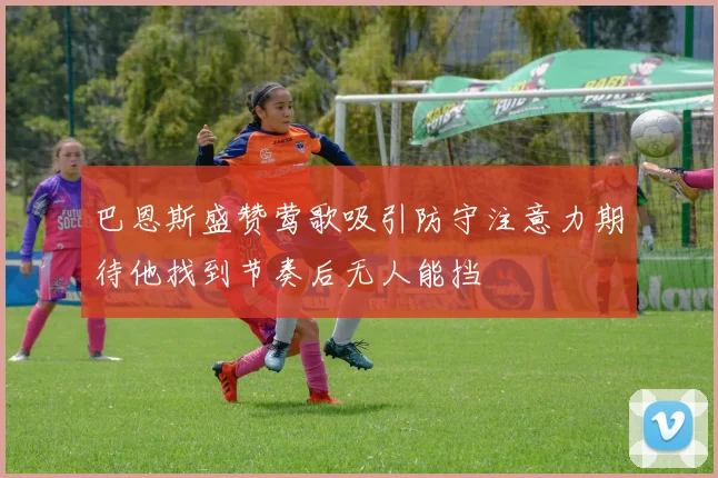 巴恩斯盛赞莺歌吸引防守注意力期待他找到节奏后无人能挡