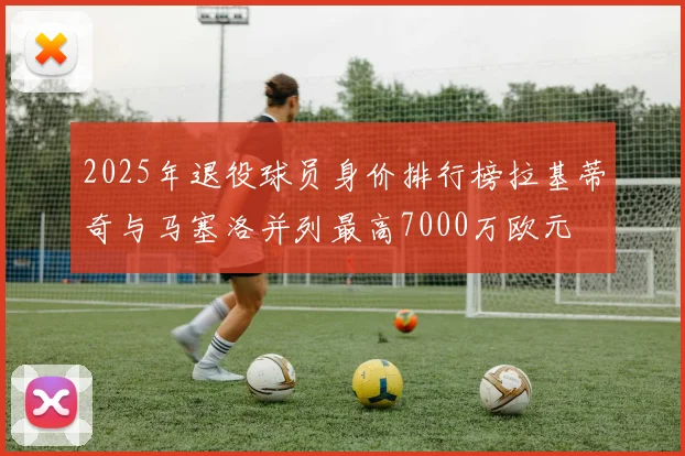 2025年退役球员身价排行榜拉基蒂奇与马塞洛并列最高7000万欧元