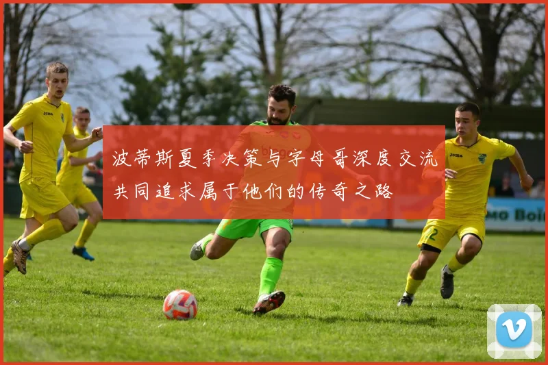 波蒂斯夏季决策与字母哥深度交流共同追求属于他们的传奇之路
