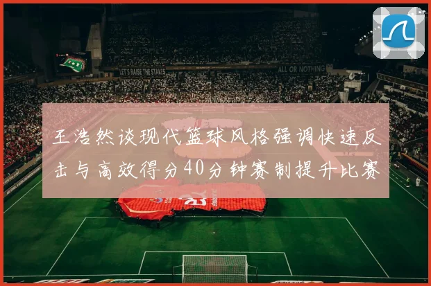 王浩然谈现代篮球风格强调快速反击与高效得分40分钟赛制提升比赛观赏性