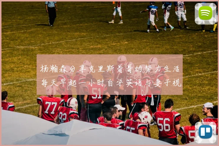 杨瀚森分享克里斯哥哥的努力生活每天早起一小时自学英语与妻子视频通话