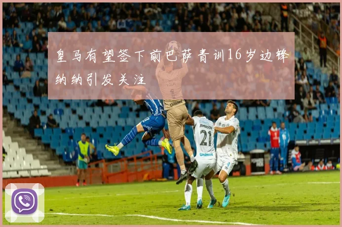 皇马有望签下前巴萨青训16岁边锋纳纳引发关注