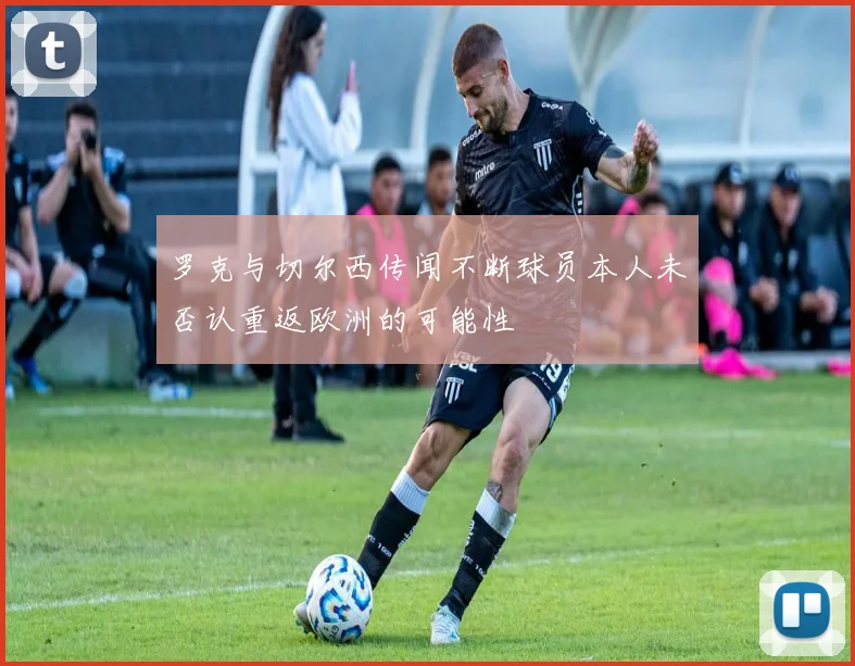 罗克与切尔西传闻不断球员本人未否认重返欧洲的可能性