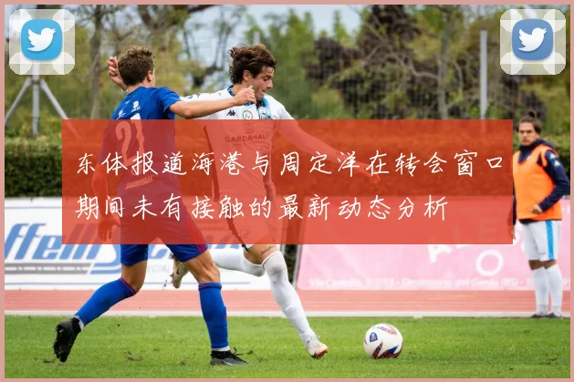 东体报道海港与周定洋在转会窗口期间未有接触的最新动态分析
