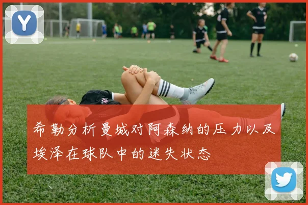 希勒分析曼城对阿森纳的压力以及埃泽在球队中的迷失状态