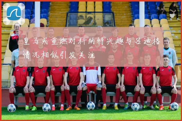皇马或重燃对科纳特兴趣与吕迪格情况相似引发关注