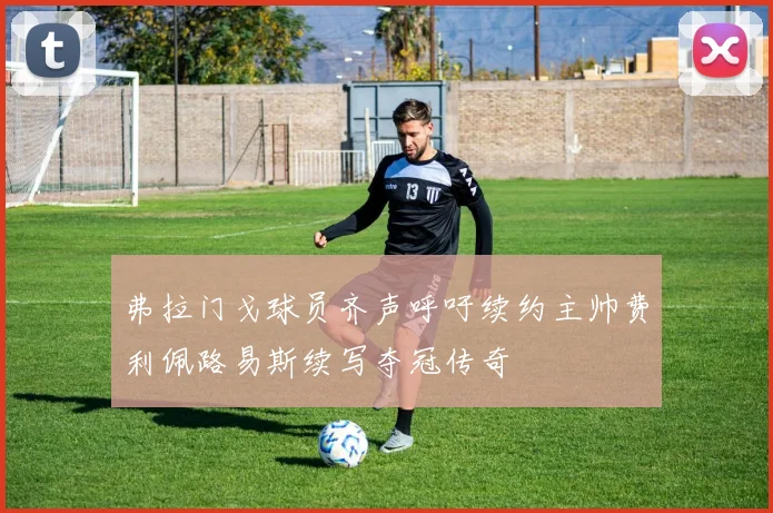 弗拉门戈球员齐声呼吁续约主帅费利佩路易斯续写夺冠传奇