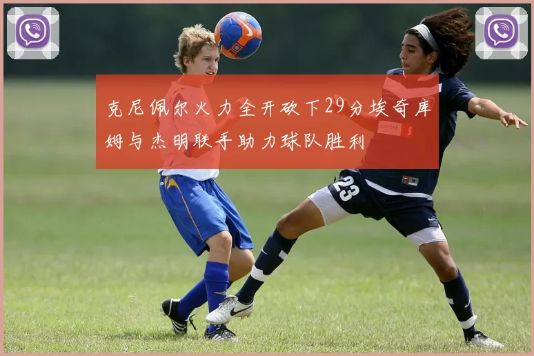 克尼佩尔火力全开砍下29分埃奇库姆与杰明联手助力球队胜利