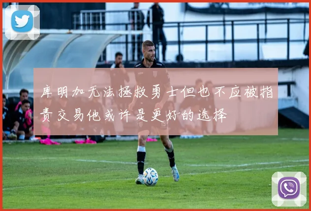 库明加无法拯救勇士但也不应被指责交易他或许是更好的选择