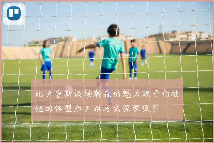 比卢普斯谈杨瀚森的魅力孩子们被他的体型和互动方式深深吸引